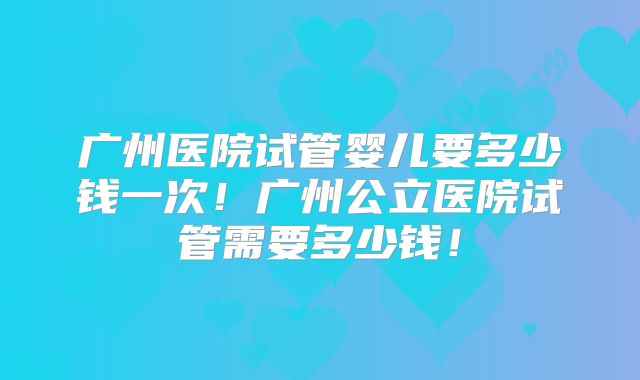 广州医院试管婴儿要多少钱一次！广州公立医院试管需要多少钱！