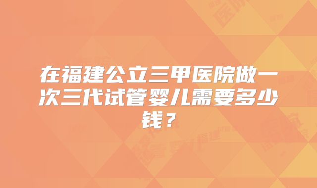 在福建公立三甲医院做一次三代试管婴儿需要多少钱？