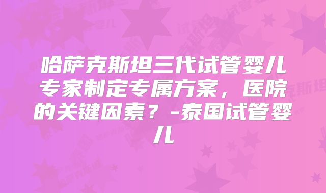 哈萨克斯坦三代试管婴儿专家制定专属方案,医院的关键因素?-泰国试管婴儿