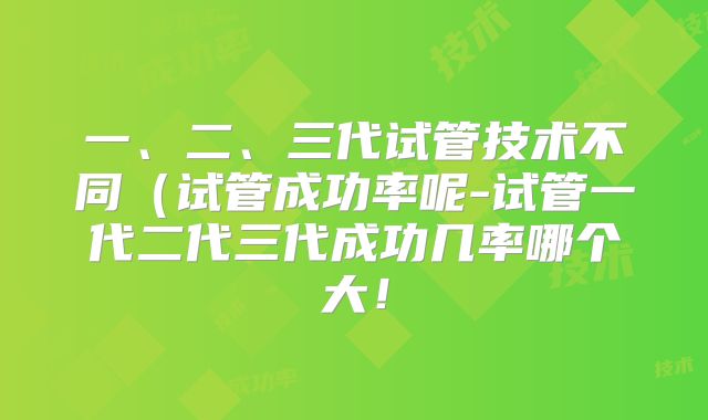 一、二、三代试管技术不同（试管成功率呢-试管一代二代三代成功几率哪个大！