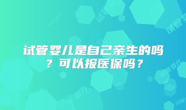 试管婴儿是自己亲生的吗?可以报医保吗?