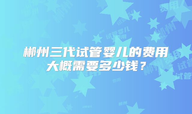 郴州三代试管婴儿的费用大概需要多少钱？