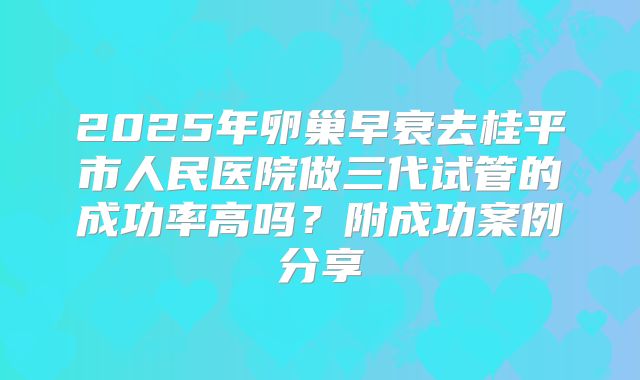 2025年卵巢早衰去桂平市人民医院做三代试管的成功率高吗?附成功案例分享