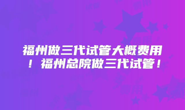 福州做三代试管大概费用!福州总院做三代试管!
