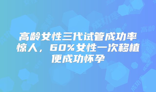 高龄女性三代试管成功率惊人，60%女性一次移植便成功怀孕