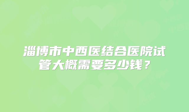 淄博市中西医结合医院试管大概需要多少钱?