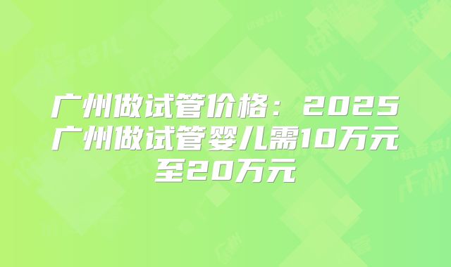 广州做试管价格：2025广州做试管婴儿需10万元至20万元