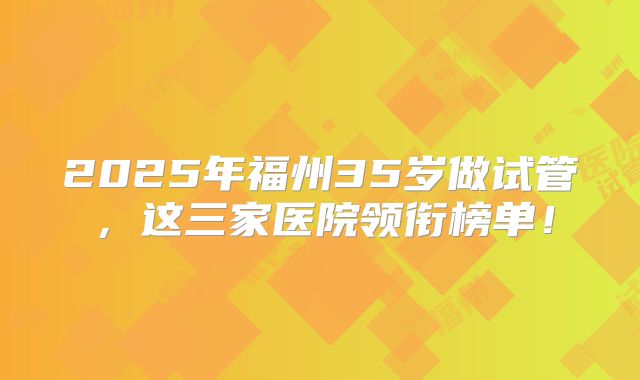2025年福州35岁做试管，这三家医院领衔榜单！