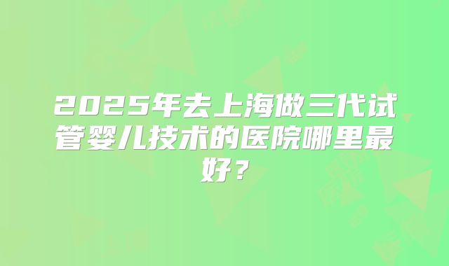 2025年去上海做三代试管婴儿技术的医院哪里最好？