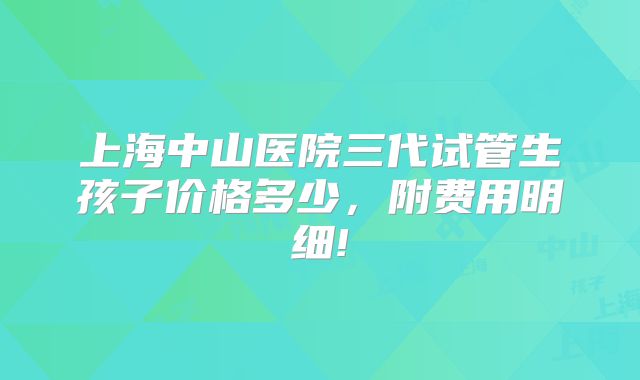 上海中山医院三代试管生孩子价格多少，附费用明细!