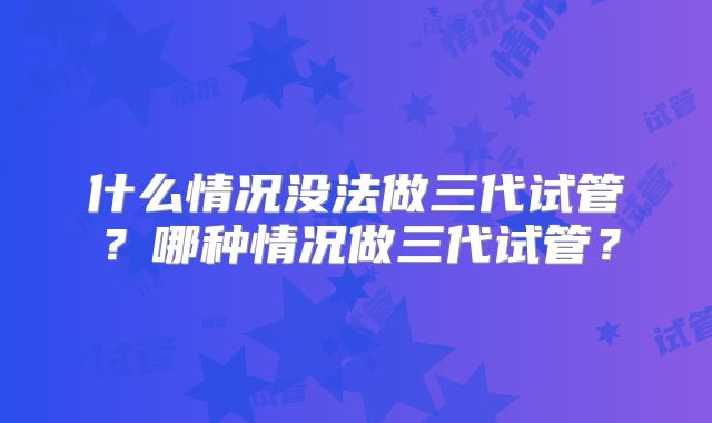 什么情况没法做三代试管？哪种情况做三代试管？
