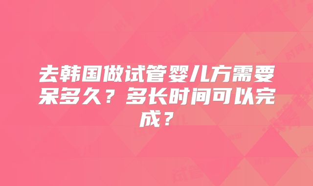 去韩国做试管婴儿方需要呆多久?多长时间可以完成?