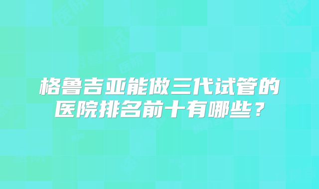 格鲁吉亚能做三代试管的医院排名前十有哪些？