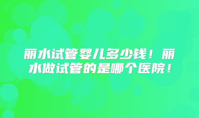 丽水试管婴儿多少钱！丽水做试管的是哪个医院！
