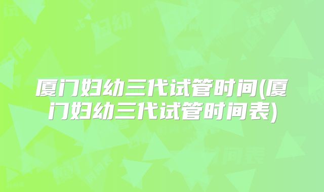 厦门妇幼三代试管时间(厦门妇幼三代试管时间表)