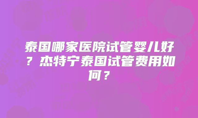 泰国哪家医院试管婴儿好？杰特宁泰国试管费用如何？
