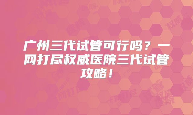 广州三代试管可行吗？一网打尽权威医院三代试管攻略！