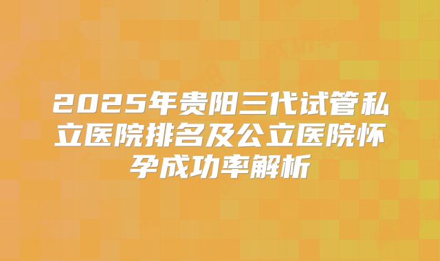 2025年贵阳三代试管私立医院排名及公立医院怀孕成功率解析