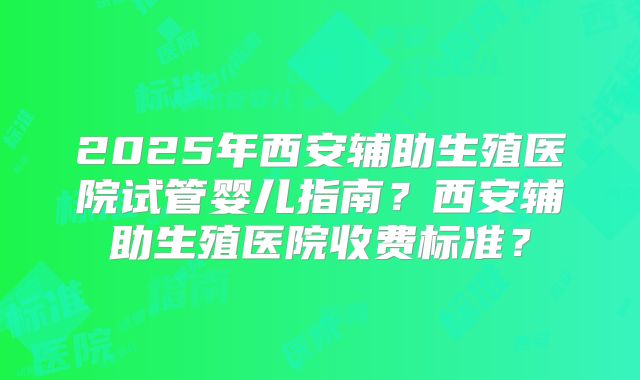 2025年西安辅助生殖医院试管婴儿指南？西安辅助生殖医院收费标准？