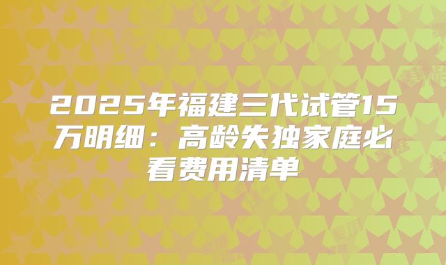 2025年福建三代试管15万明细：高龄失独家庭必看费用清单