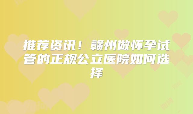 推荐资讯!赣州做怀孕试管的正规公立医院如何选择