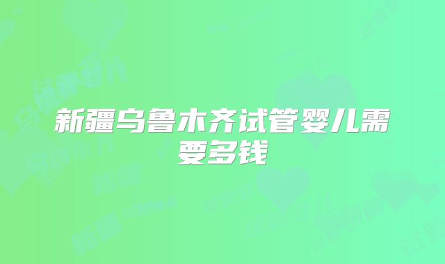 新疆乌鲁木齐试管婴儿需要多钱