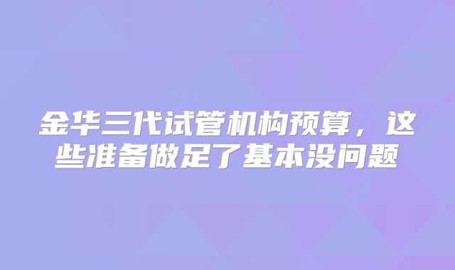 金华三代试管机构预算,这些准备做足了基本没问题