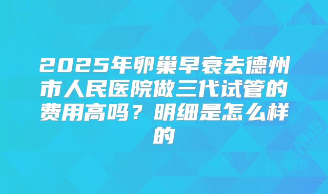2025年卵巢早衰去德州市人民医院做三代试管的费用高吗？明细是怎么样的