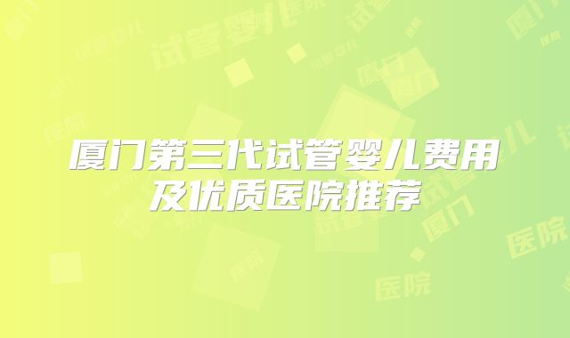 厦门第三代试管婴儿费用及优质医院推荐