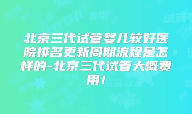 北京三代试管婴儿较好医院排名更新周期流程是怎样的-北京三代试管大概费用！