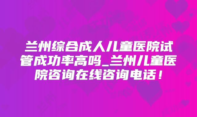 兰州综合成人儿童医院试管成功率高吗_兰州儿童医院咨询在线咨询电话!