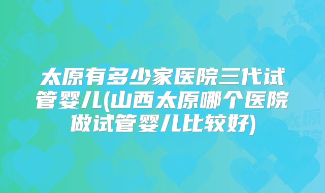 太原有多少家医院三代试管婴儿(山西太原哪个医院做试管婴儿比较好)