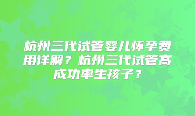 杭州三代试管婴儿怀孕费用详解？杭州三代试管高成功率生孩子？