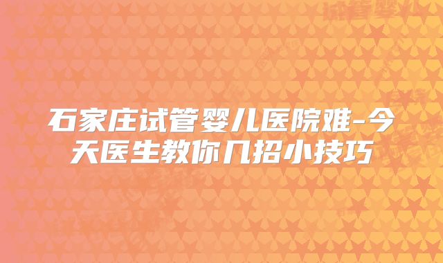 石家庄试管婴儿医院难-今天医生教你几招小技巧