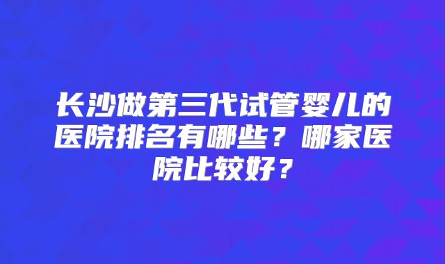 长沙做第三代试管婴儿的医院排名有哪些?哪家医院比较好?
