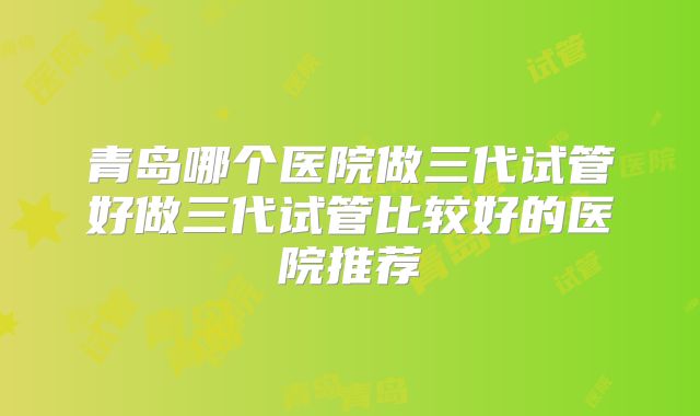 青岛哪个医院做三代试管好做三代试管比较好的医院推荐