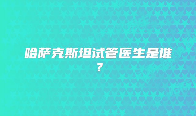 哈萨克斯坦试管医生是谁？