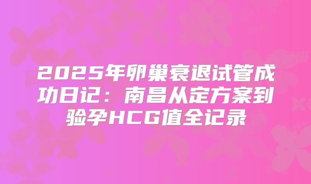 2025年卵巢衰退试管成功日记:南昌从定方案到验孕HCG值全记录