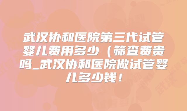 武汉协和医院第三代试管婴儿费用多少(筛查费贵吗_武汉协和医院做试管婴儿多少钱!