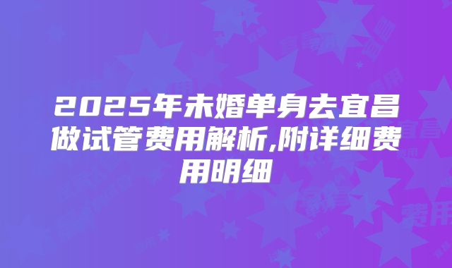 2025年未婚单身去宜昌做试管费用解析,附详细费用明细