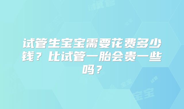 试管生宝宝需要花费多少钱？比试管一胎会贵一些吗？