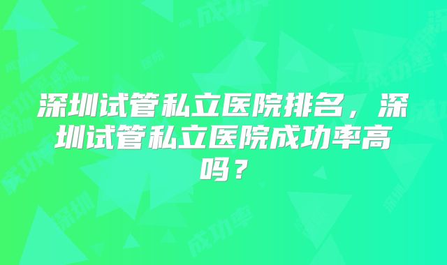 深圳试管私立医院排名，深圳试管私立医院成功率高吗？