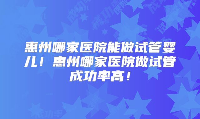 惠州哪家医院能做试管婴儿！惠州哪家医院做试管成功率高！