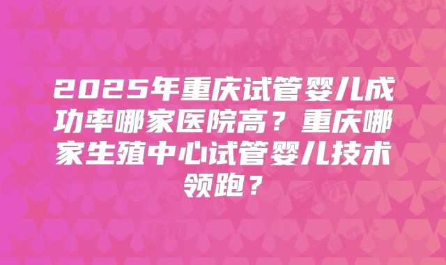 2025年重庆试管婴儿成功率哪家医院高？重庆哪家生殖中心试管婴儿技术领跑？