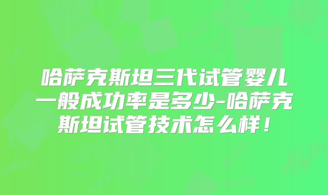 哈萨克斯坦三代试管婴儿一般成功率是多少-哈萨克斯坦试管技术怎么样！