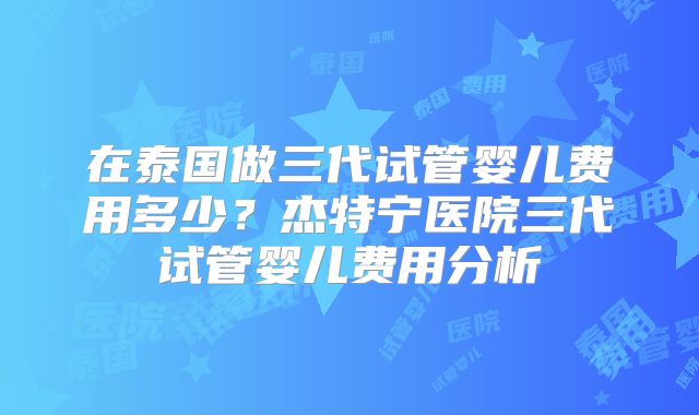 在泰国做三代试管婴儿费用多少?杰特宁医院三代试管婴儿费用分析