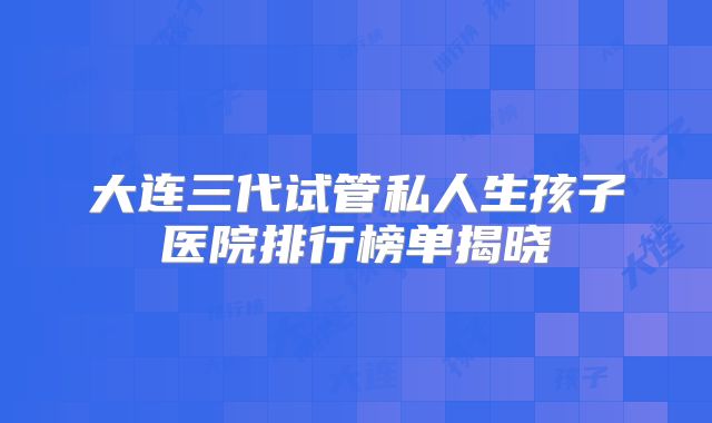 大连三代试管私人生孩子医院排行榜单揭晓
