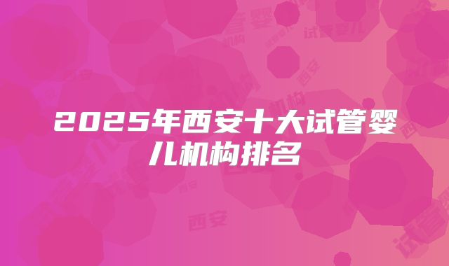 2025年西安十大试管婴儿机构排名