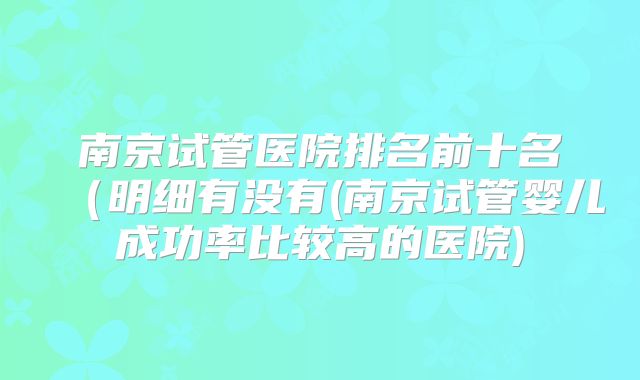 南京试管医院排名前十名（明细有没有(南京试管婴儿成功率比较高的医院)