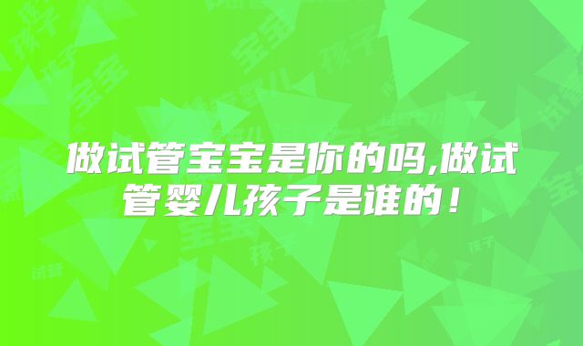 做试管宝宝是你的吗,做试管婴儿孩子是谁的！